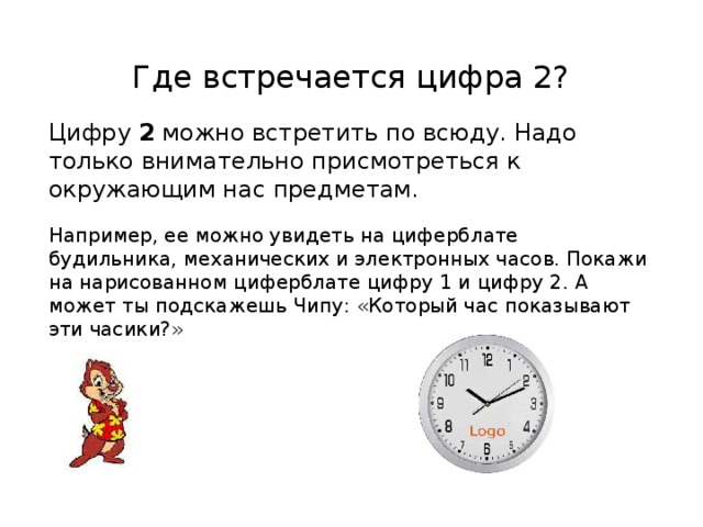 Где встречается цифра 2? Цифру 2 можно встретить по всюду. Надо только внимательно присмотреться к окружающим нас предметам. Например, ее можно увидеть на циферблате будильника, механических и электронных часов. Покажи на нарисованном циферблате цифру 1 и цифру 2. А может ты подскажешь Чипу: «Который час показывают эти часики?» 