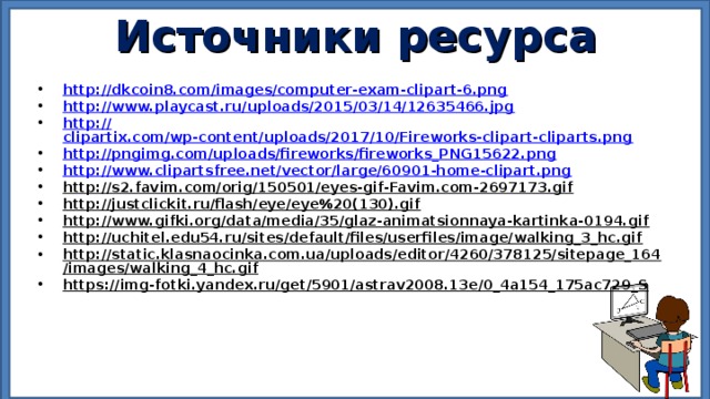 Источники ресурса  http:// dkcoin8.com/images/computer-exam-clipart-6.png http:// www.playcast.ru/uploads/2015/03/14/12635466.jpg http:// clipartix.com/wp-content/uploads/2017/10/Fireworks-clipart-cliparts.png http:// pngimg.com/uploads/fireworks/fireworks_PNG15622.png http:// www.clipartsfree.net/vector/large/60901-home-clipart.png http://s2.favim.com/orig/150501/eyes-gif-Favim.com-2697173.gif http://justclickit.ru/flash/eye/eye%20(130).gif http://www.gifki.org/data/media/35/glaz-animatsionnaya-kartinka-0194.gif http://uchitel.edu54.ru/sites/default/files/userfiles/image/walking_3_hc.gif http://static.klasnaocinka.com.ua/uploads/editor/4260/378125/sitepage_164/images/walking_4_hc.gif https://img-fotki.yandex.ru/get/5901/astrav2008.13e/0_4a154_175ac729_S       