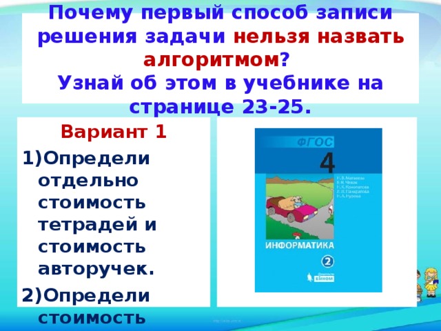 Почему первый способ записи решения задачи нельзя назвать алгоритмом ?  Узнай об этом в учебнике на странице 23-25.  Вариант 1 Определи отдельно стоимость тетрадей и стоимость авторучек. Определи стоимость покупки. 