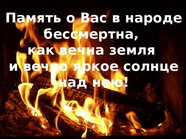 Память о Вас в народе бессмертна, как вечна земля и вечно яркое солнце над нею! 