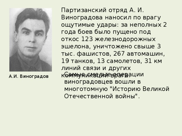 Партизанский отряд А. И. Виноградова наносил по врагу ощутимые удары: за неполных 2 года боев было пущено под откос 123 железнодорожных эшелона, уничтожено свыше 3 тыс. фашистов, 267 автомашин, 19 танков, 13 самолетов, 31 км линий связи и других коммуникаций врага. Самые смелые операции виноградовцев вошли в многотомную 