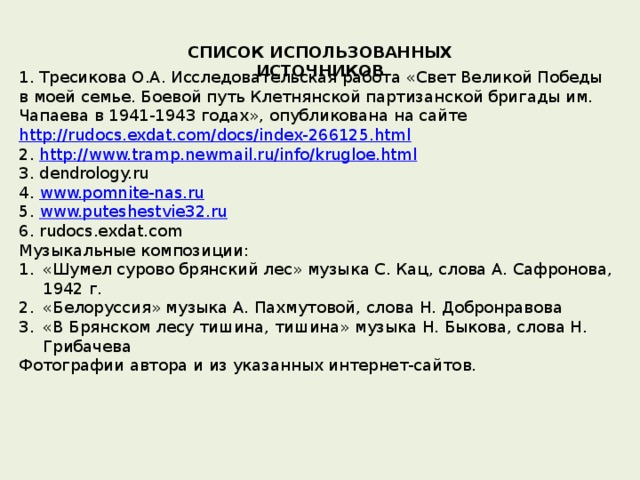 СПИСОК ИСПОЛЬЗОВАННЫХ ИСТОЧНИКОВ 1. Тресикова О.А. Исследовательская работа «Свет Великой Победы в моей семье. Боевой путь Клетнянской партизанской бригады им. Чапаева в 1941-1943 годах», опубликована на сайте http://rudocs.exdat.com/docs/index-266125.html 2. http://www.tramp.newmail.ru/info/krugloe.html 3. dendrology.ru 4. www.pomnite-nas.ru 5. www.puteshestvie32.ru 6. rudocs.exdat.com Музыкальные композиции: «Шумел сурово брянский лес» музыка С. Кац, слова А. Сафронова, 1942 г. «Белоруссия» музыка А. Пахмутовой, слова Н. Добронравова «В Брянском лесу тишина, тишина» музыка Н. Быкова, слова Н. Грибачева Фотографии автора и из указанных интернет-сайтов. 