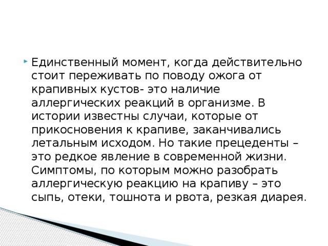 Единственный момент, когда действительно стоит переживать по поводу ожога от крапивных кустов- это наличие аллергических реакций в организме. В истории известны случаи, которые от прикосновения к крапиве, заканчивались летальным исходом. Но такие прецеденты – это редкое явление в современной жизни. Симптомы, по которым можно разобрать аллергическую реакцию на крапиву – это сыпь, отеки, тошнота и рвота, резкая диарея. 