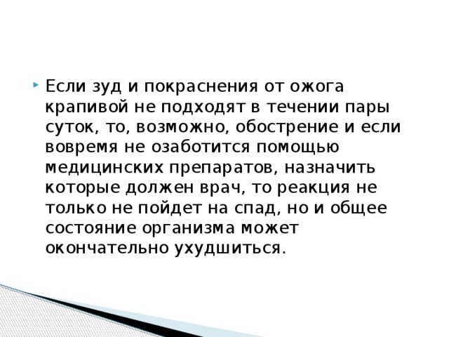 Если зуд и покраснения от ожога крапивой не подходят в течении пары суток, то, возможно, обострение и если вовремя не озаботится помощью медицинских препаратов, назначить которые должен врач, то реакция не только не пойдет на спад, но и общее состояние организма может окончательно ухудшиться. 