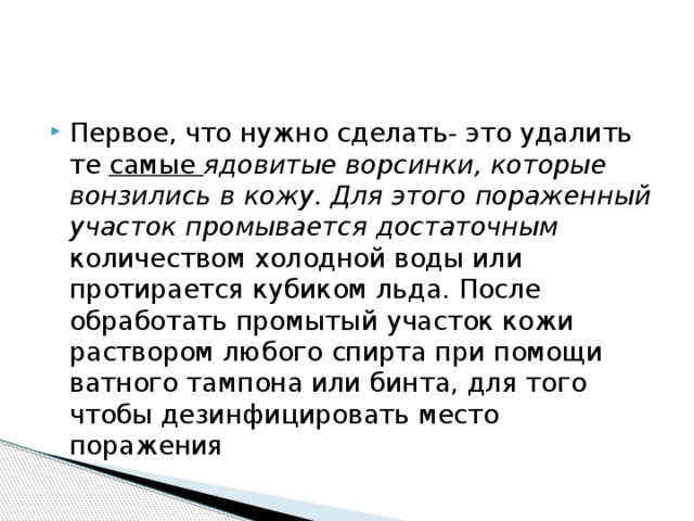 Первое, что нужно сделать- это удалить те самые ядовитые ворсинки, которые вонзились в кожу. Для этого пораженный участок промывается достаточным количеством холодной воды или протирается кубиком льда. После обработать промытый участок кожи раствором любого спирта при помощи ватного тампона или бинта, для того чтобы дезинфицировать место поражения 