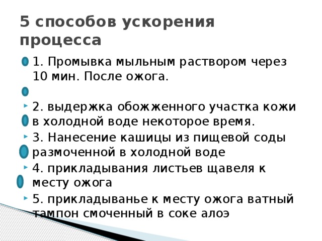 5 способов ускорения процесса 1. Промывка мыльным раствором через 10 мин. После ожога. 2. выдержка обожженного участка кожи в холодной воде некоторое время. 3. Нанесение кашицы из пищевой соды размоченной в холодной воде 4. прикладывания листьев щавеля к месту ожога 5. прикладыванье к месту ожога ватный тампон смоченный в соке алоэ 