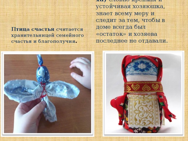 Домовушка  (Домовиха) словно крепкая и устойчивая хозяюшка, знает всему меру и следит за тем, чтобы в доме всегда был «остаток» и хозяева последнее не отдавали.  Птица счастья считается хранительницей семейного счастья и благополучия .