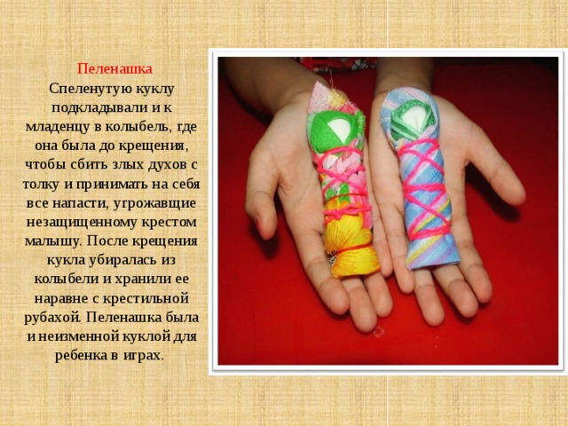   Пеленашка  Спеленутую куклу подкладывали и к младенцу в колыбель, где она была до крещения, чтобы сбить злых духов с толку и принимать на себя все напасти, угрожавщие незащищенному крестом малышу. После крещения кукла убиралась из колыбели и хранили ее наравне с крестильной рубахой. Пеленашка была и неизменной куклой для ребенка в играх.