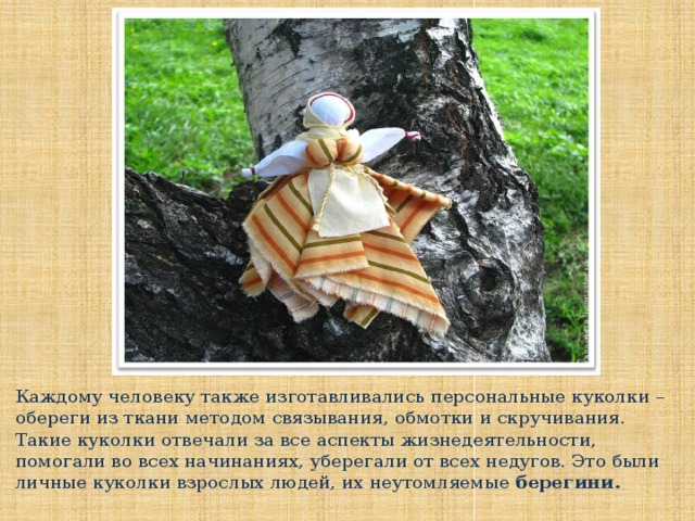 Каждому человеку также изготавливались персональные куколки – обереги из ткани методом связывания, обмотки и скручивания. Такие куколки отвечали за все аспекты жизнедеятельности, помогали во всех начинаниях, уберегали от всех недугов. Это были личные куколки взрослых людей, их неутомляемые берегини.