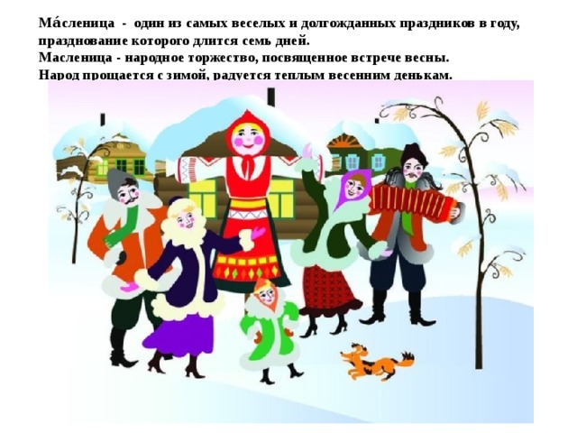 Ма́сленица - один из самых веселых и долгожданных праздников в году, празднование которого длится семь дней.  Масленица - народное торжество, посвященное встрече весны.  Народ прощается с зимой, радуется теплым весенним денькам.