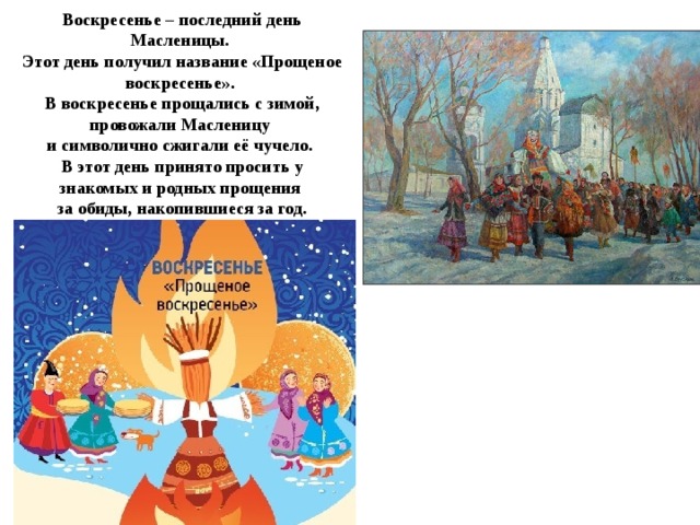 Воскресенье – последний день Масленицы.  Этот день получил название «Прощеное воскресенье».  В воскресенье прощались с зимой, провожали Масленицу  и символично сжигали её чучело.  В этот день принято просить у знакомых и родных прощения  за обиды, накопившиеся за год.
