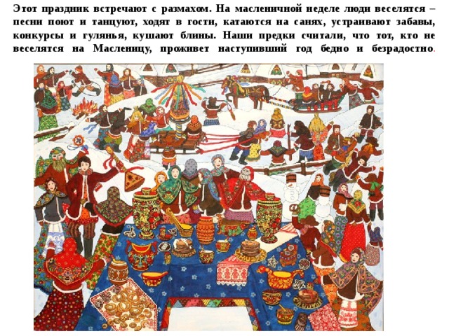 Этот праздник встречают с размахом. На масленичной неделе люди веселятся – песни поют и танцуют, ходят в гости, катаются на санях, устраивают забавы, конкурсы и гулянья, кушают блины. Наши предки считали, что тот, кто не веселятся на Масленицу, проживет наступивший год бедно и безрадостно .