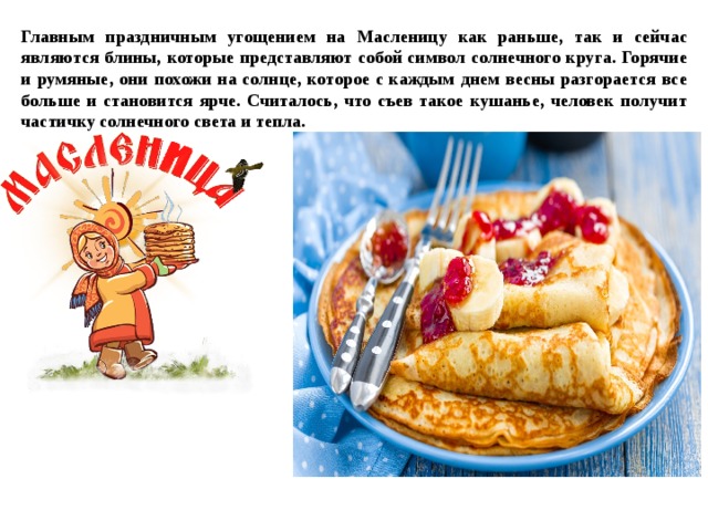 Главным праздничным угощением на Масленицу как раньше, так и сейчас являются блины, которые представляют собой символ солнечного круга. Горячие и румяные, они похожи на солнце, которое с каждым днем весны разгорается все больше и становится ярче. Считалось, что съев такое кушанье, человек получит частичку солнечного света и тепла.
