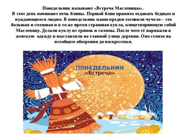 Понедельник называют «Встреча Масленицы».  В этот день начинают печь блины. Первый блин принято отдавать бедным и нуждающимся людям. В понедельник наши предки готовили чучело – это большая и смешная и в то же время страшная кукла, олицетворяющую собой Масленицу. Делали куклу из тряпок и соломы. После чего её наряжали в женскую одежду и выставляли на главной улице деревни. Оно стояло на всеобщем обозрении до воскресенья.