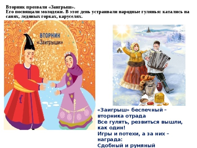 Вторник прозвали «Заигрыш».  Его посвящали молодежи. В этот день устраивали народные гулянья: катались на санях, ледяных горках, каруселях.      «Заигрыш» беспечный – вторника отрада  Все гулять, резвиться вышли, как один!  Игры и потехи, а за них – награда:  Сдобный и румяный масленичный блин!