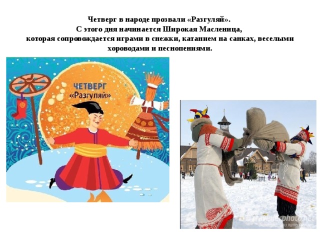 Четверг в народе прозвали «Разгуляй».  С этого дня начинается Широкая Масленица,  которая сопровождается играми в снежки, катанием на санках, веселыми хороводами и песнопениями.
