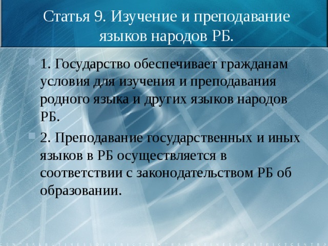 Статья 9. Изучение и преподавание языков народов РБ. 1. Государство обеспечивает гражданам условия для изучения и преподавания родного языка и других языков народов РБ. 2. Преподавание государственных и иных языков в РБ осуществляется в соответствии с законодательством РБ об образовании. 