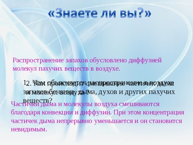     1. Чем объясняется распространение в воздухе запахов бензина, дыма, духов и других пахучих веществ?       Распространение запахов обусловлено диффузией молекул пахучих веществ в воздухе. 2. Как происходит смешивание частичек дыма и молекул воздуха ? Частички дыма и молекулы воздуха смешиваются благодаря конвекции и диффузии. При этом концентрация частичек дыма непрерывно уменьшается и он становится невидимым. 