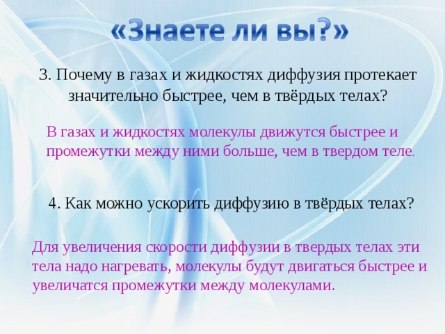 3. Почему в газах и жидкостях диффузия протекает значительно быстрее, чем в твёрдых телах? В газах и жидкостях молекулы движутся быстрее и промежутки между ними больше, чем в твердом теле . 4. Как можно ускорить диффузию в твёрдых телах? Для увеличения скорости диффузии в твердых телах эти тела надо нагревать, молекулы будут двигаться быстрее и увеличатся промежутки между молекулами. 