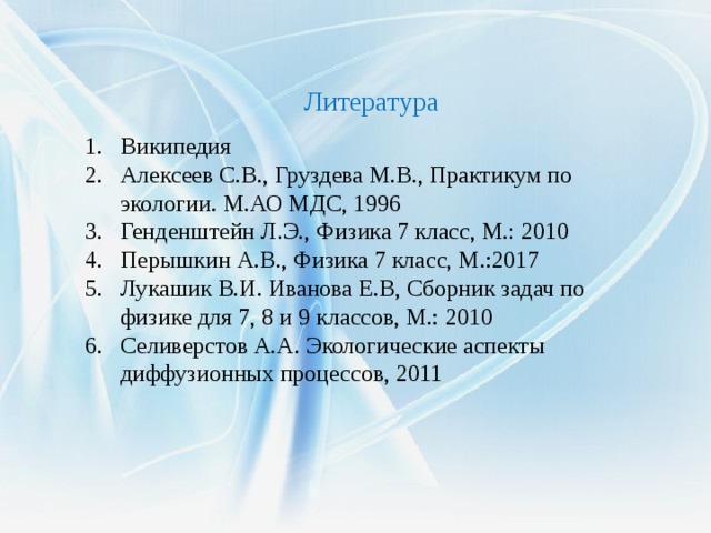  Литература Википедия Алексеев С.В., Груздева М.В., Практикум по экологии. М.АО МДС, 1996 Генденштейн Л.Э., Физика 7 класс, М.: 2010 Перышкин А.В., Физика 7 класс, М.:2017 Лукашик В.И. Иванова Е.В, Сборник задач по физике для 7, 8 и 9 классов, М.: 2010 Селиверстов А.А. Экологические аспекты диффузионных процессов, 2011 