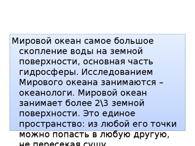 Мировой океан самое большое скопление воды на земной поверхности, основная часть гидросферы. Исследованием Мирового океана занимаются –океанологи. Мировой океан занимает более 2\3 земной поверхности. Это единое пространство: из любой его точки можно попасть в любую другую, не пересекая сушу. 
