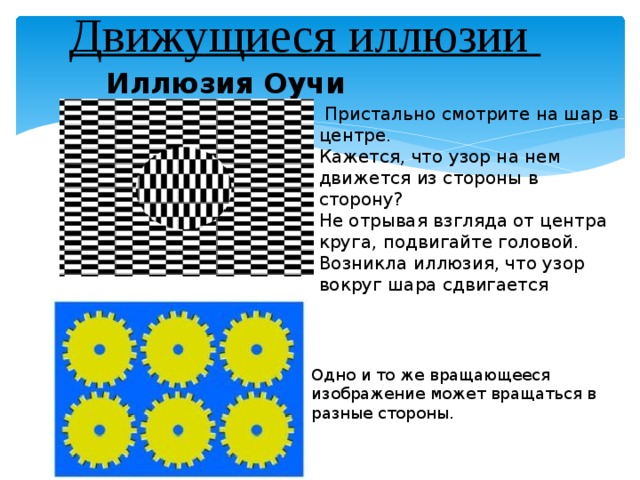 Движущиеся иллюзии   Иллюзия Оучи       Пристально смотрите на шар в центре. Кажется, что узор на нем движется из стороны в сторону? Не отрывая взгляда от центра круга, подвигайте головой. Возникла иллюзия, что узор вокруг шара сдвигается Одно и то же вращающееся изображение может вращаться в разные стороны. 