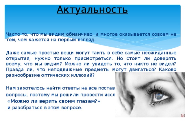 Актуальность   Часто то, что мы видим обманчиво, и многое оказывается совсем не тем, чем кажется на первый взгляд. Даже самые простые вещи могут таить в себе самые неожиданные открытия, нужно только присмотреться. Но стоит ли доверять всему, что мы видим? Можно ли увидеть то, что никто не видел? Правда ли, что неподвижные предметы могут двигаться? Каково разнообразие оптических иллюзий? Нам захотелось найти ответы на все поставленные вопросы, поэтому мы решили провести исследование  «Можно ли верить своим глазам?»  и разобраться в этом вопросе. 