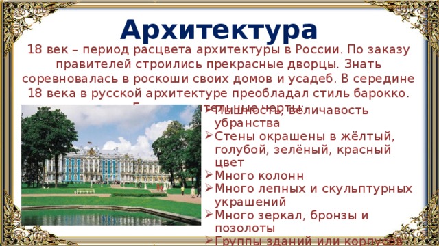 Архитектура 18 век – период расцвета архитектуры в России. По заказу правителей строились прекрасные дворцы. Знать соревновалась в роскоши своих домов и усадеб. В середине 18 века в русской архитектуре преобладал стиль барокко. Его отличительные черты: Пышность, величавость убранства Стены окрашены в жёлтый, голубой, зелёный, красный цвет Много колонн Много лепных и скульптурных украшений Много зеркал, бронзы и позолоты Группы зданий или корпусов часто образуют замкнутый архитектурный ансамбль 