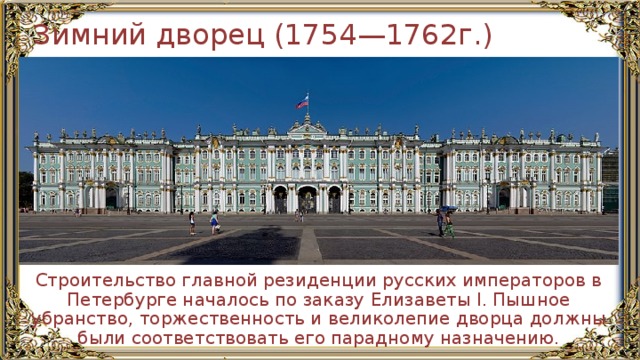 Зимний дворец (1754—1762г.) Строительство главной резиденции русских императоров в Петербурге началось по заказу Елизаветы I. Пышное убранство, торжественность и великолепие дворца должны были соответствовать его парадному назначению. 