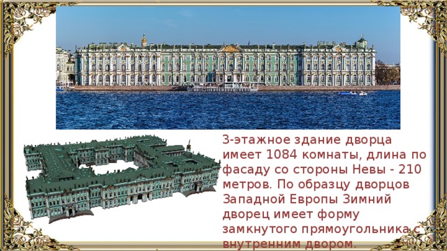 3-этажное здание дворца имеет 1084 комнаты, длина по фасаду со стороны Невы - 210 метров. По образцу дворцов Западной Европы Зимний дворец имеет форму замкнутого прямоугольника с внутренним двором. 