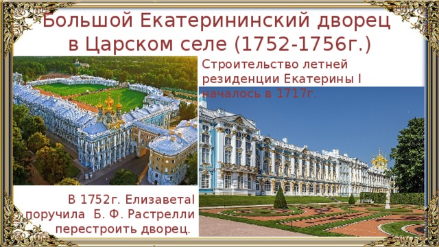 Большой Екатерининский дворец в Царском селе (1752-1756г.) Строительство летней резиденции Екатерины I началось в 1717г. В 1752г. ЕлизаветаI поручила Б. Ф. Растрелли перестроить дворец. 