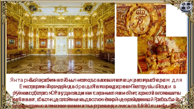 Янтарный кабинет был изготовлен немецким мастером для короля Фридриха I, а затем подарен Петру I. Под руководством Растрелли янтарные панели, составлявшие кабинет, были дополнены золочёной деревянной резьбой, зеркалами и мозаичными картинами из агата и яшмы. Так появилась янтарная комната. Во время войны немцы захватили и разграбили Екатерининский дворец, Янтарную комнату вывезли в Кёнигсберг. Оттуда ящики с панелями Янтарной комнаты исчезли в конце войны и до сих пор не найдены. Работы по восстановлению комнаты проводились с 1981г. и были закончены в 2003г. 