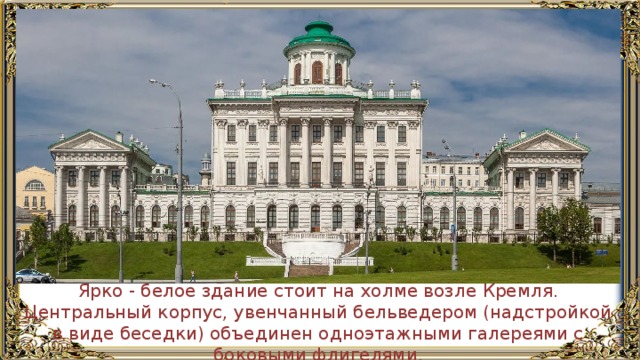 Ярко - белое здание стоит на холме возле Кремля. Центральный корпус, увенчанный бельведером (надстройкой в виде беседки) объединен одноэтажными галереями с боковыми флигелями. 