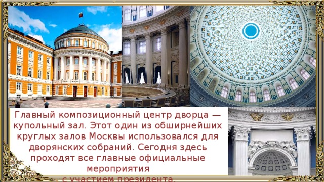 Главный композиционный центр дворца — купольный зал. Этот один из обширнейших круглых залов Москвы использовался для дворянских собраний. Сегодня здесь проходят все главные официальные мероприятия  с участием президента. 