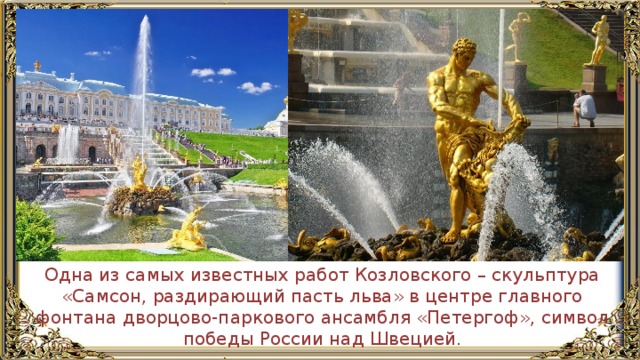 Одна из самых известных работ Козловского – скульптура «Самсон, раздирающий пасть льва» в центре главного фонтана дворцово-паркового ансамбля «Петергоф», символ победы России над Швецией. 