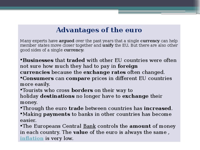 Advantages of the euro   Many experts have  argued  over the past years that a single  currency  can help member states move closer together and  unify  the EU. But there are also other good sides of a single  currency : Businesses  that  traded  with other EU countries were often not sure how much they had to pay in  foreign currencies  because the  exchange rates  often changed. Consumers  can  compare  prices in different EU countries more easily. Tourists who cross  borders  on their way to holiday  destinations  no longer have to  exchange  their money. Through the euro  trade  between countries has  increased . Making  payments  to banks in other countries has become easier. The Europeans Central  Bank  controls the  amount  of money in each country. The  value  of the euro is always the same ,  inflation  is very low. 