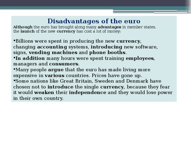 Disadvantages of the euro Although  the euro has brought along many  advantages  in member states, the  launch  of the new  currency  has cost a lot of money: Billions were spent in producing the new  currency , changing  accounting  systems,  introducing  new software, signs,  vending machines  and  phone booths . In addition  many hours were spent training  employees , managers and  consumers . Many people  argue  that the euro has made living more expensive in  various  countries. Prices have gone up. Some nations like Great Britain, Sweden and Denmark have chosen not to  introduce  the single  currency , because they fear it would  weaken  their  independence  and they would lose power in their own country. 