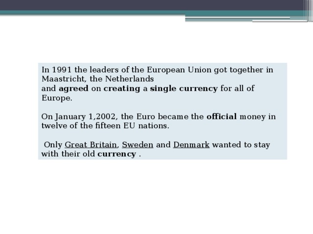 In 1991 the leaders of the European Union got together in Maastricht, the Netherlands and  agreed  on  creating  a  single currency  for all of Europe. On January 1,2002, the Euro became the  official  money in twelve of the fifteen EU nations.  Only Great Britain , Sweden and Denmark wanted to stay with their old  currency  . 
