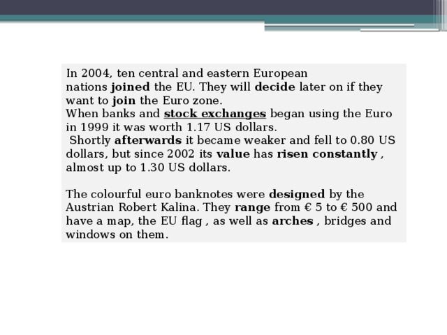 In 2004, ten central and eastern European nations  joined  the EU. They will  decide  later on if they want to  join  the Euro zone. When banks and  stock exchanges   began using the Euro in 1999 it was worth 1.17 US dollars.  Shortly  afterwards  it became weaker and fell to 0.80 US dollars, but since 2002 its  value  has  risen constantly  , almost up to 1.30 US dollars. The colourful euro banknotes were  designed  by the Austrian Robert Kalina. They  range  from € 5 to € 500 and have a map, the EU flag , as well as  arches  , bridges and windows on them. 