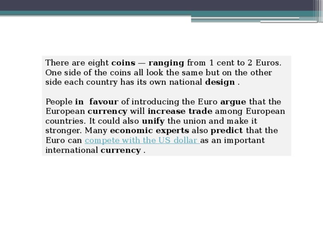 There are eight  coins  —  ranging  from 1 cent to 2 Euros. One side of the coins all look the same but on the other side each country has its own national  design  . People  in favour  of introducing the Euro  argue  that the European  currency  will  increase trade  among European countries. It could also  unify  the union and make it stronger. Many economic experts  also  predict  that the Euro can  compete with the US dollar  as an important international  currency  . 