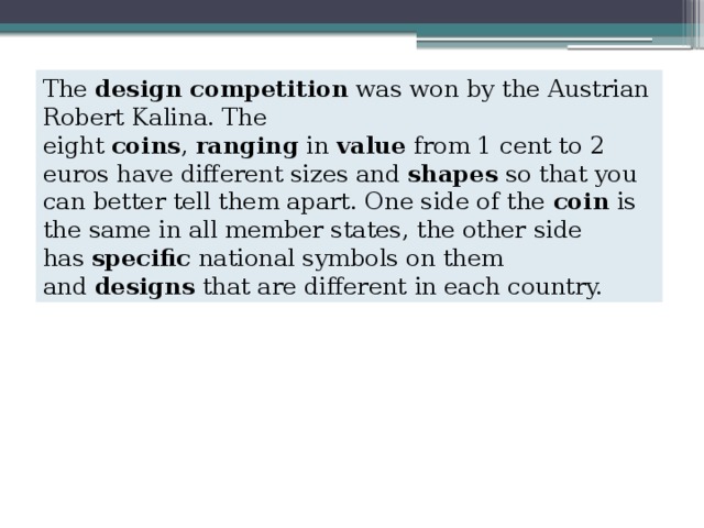 The  design competition  was won by the Austrian Robert Kalina. The eight  coins ,  ranging  in  value  from 1 cent to 2 euros have different sizes and  shapes  so that you can better tell them apart. One side of the  coin  is the same in all member states, the other side has  specific  national symbols on them and  designs  that are different in each country. 