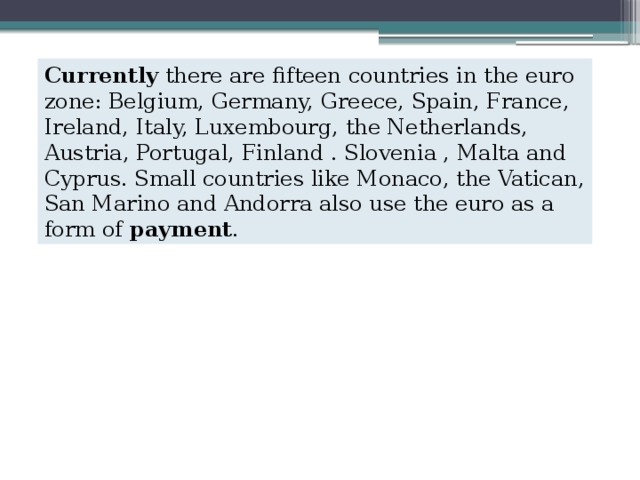 Currently  there are fifteen countries in the euro zone: Belgium, Germany, Greece, Spain, France, Ireland, Italy, Luxembourg, the Netherlands, Austria, Portugal, Finland . Slovenia , Malta and Cyprus. Small countries like Monaco, the Vatican, San Marino and Andorra also use the euro as a form of  payment . 