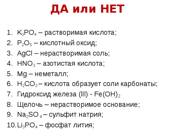 ДА или НЕТ K 3 PO 4 – растворимая кислота; P 2 O 5 – кислотный оксид; AgCl – нерастворимая соль; HNO 3 – азотистая кислота; Mg – неметалл; H 2 CO 3 – кислота образует соли карбонаты; Гидроксид железа (lll) - Fe(OH) 2 Щелочь – нерастворимое основание; Na 2 SO 4 – сульфит натрия; Li 3 PO 4 – фосфат лития; 