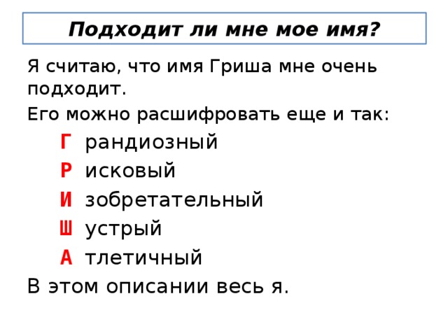 Подходит ли мне мое имя? Я считаю, что имя Гриша мне очень подходит. Его можно расшифровать еще и так:  Г  рандиозный  Р  исковый  И  зобретательный  Ш  устрый  А  тлетичный В этом описании весь я. 