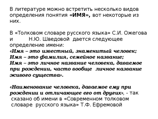 В литературе можно встретить несколько видов определения понятия «ИМЯ», вот некоторые из них.   В «Толковом словаре русского языка» С.И. Ожегова и Н.Ю. Шведовой  дается следующее определение имени:  «Имя – это известный, знаменитый человек;  Имя – это фамилия, семейное название;  Имя – это личное название человека, даваемое при рождении, часто вообще  личное название живого существа».   «Наименование человека, даваемое ему при рождении и отличающее его от других» ,  - так  сказано об имени в «Современном толковом  словаре  русского языка» Т.Ф. Ефремовой      