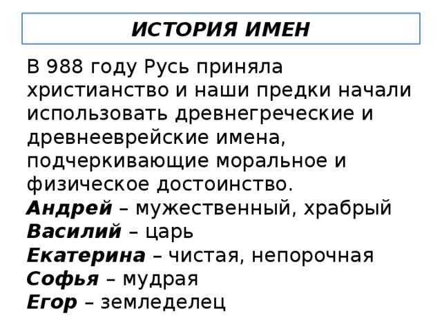 ИСТОРИЯ ИМЕН В 988 году Русь приняла христианство и наши предки начали использовать древнегреческие и древнееврейские имена, подчеркивающие моральное и физическое достоинство. Андрей – мужественный, храбрый Василий – царь Екатерина – чистая, непорочная Софья – мудрая Егор – земледелец 