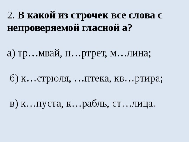 2. В какой из строчек все слова с непроверяемой гласной а? а) тр…мвай, п…ртрет, м…лина;  б) к…стрюля, …птека, кв…ртира;  в) к…пуста, к…рабль, ст…лица. 