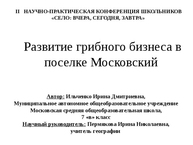  II НАУЧНО-ПРАКТИЧЕСКАЯ КОНФЕРЕНЦИЯ ШКОЛЬНИКОВ «СЕЛО: ВЧЕРА, СЕГОДНЯ, ЗАВТРА» Развитие грибного бизнеса в поселке Московский   Автор: Ильченко Ирина Дмитриевна, Муниципальное автономное общеобразовательное учреждение Московская средняя общеобразовательная школа, 7 «в» класс Научный руководитель: Пермякова Ирина Николаевна, учитель географии  