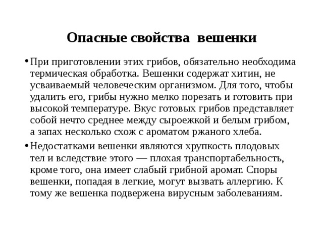 Опасные свойства вешенки При приготовлении этих грибов, обязательно необходима термическая обработка. Вешенки содержат хитин, не усваиваемый человеческим организмом. Для того, чтобы удалить его, грибы нужно мелко порезать и готовить при высокой температуре. Вкус готовых грибов представляет собой нечто среднее между сыроежкой и белым грибом, а запах несколько схож с ароматом ржаного хлеба. Недостатками вешенки являются хрупкость плодовых тел и вследствие этого — плохая транспортабельность, кроме того, она имеет слабый грибной аромат. Споры вешенки, попадая в легкие, могут вызвать аллергию. К тому же вешенка подвержена вирусным заболеваниям. 