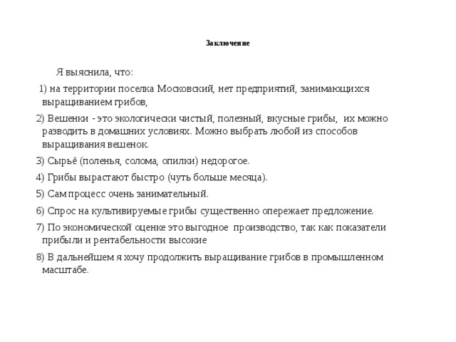  Заключение  Я выяснила, что:  1) на территории поселка Московский, нет предприятий, занимающихся выращиванием грибов, 2) Вешенки - это экологически чистый, полезный, вкусные грибы, их можно разводить в домашних условиях. Можно выбрать любой из способов выращивания вешенок. 3) Сырьё (поленья, солома, опилки) недорогое. 4) Грибы вырастают быстро (чуть больше месяца). 5) Сам процесс очень занимательный. 6) Спрос на культивируемые грибы существенно опережает предложение. 7) По экономической оценке это выгодное производство, так как показатели прибыли и рентабельности высокие 8) В дальнейшем я хочу продолжить выращивание грибов в промышленном масштабе. 